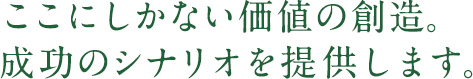 ここにしかない価値の創造。成功のシナリオを提供します。