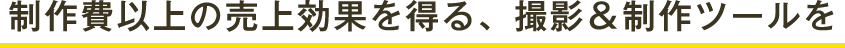 制作費以上の売上効果を得る、撮影＆制作ツールを